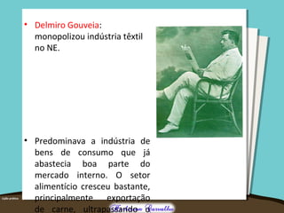 • Delmiro Gouveia:
monopolizou indústria têxtil
no NE.
• Predominava a indústria de
bens de consumo que já
abastecia boa parte do
mercado interno. O setor
alimentício cresceu bastante,
principalmente exportação
de carne, ultrapassando o
 