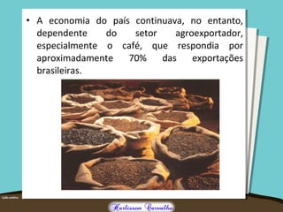 • A economia do país continuava, no entanto,
dependente do setor agroexportador,
especialmente o café, que respondia por
aproximadamente 70% das exportações
brasileiras.
 