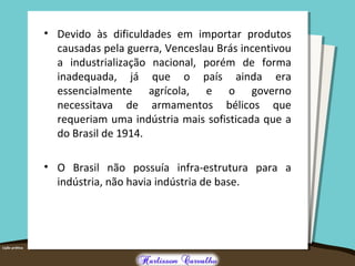• Devido às dificuldades em importar produtos
causadas pela guerra, Venceslau Brás incentivou
a industrialização nacional, porém de forma
inadequada, já que o país ainda era
essencialmente agrícola, e o governo
necessitava de armamentos bélicos que
requeriam uma indústria mais sofisticada que a
do Brasil de 1914.
• O Brasil não possuía infra-estrutura para a
indústria, não havia indústria de base.
 