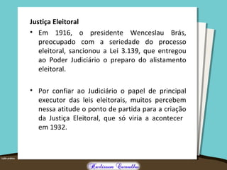 Justiça Eleitoral
• Em 1916, o presidente Wenceslau Brás,
preocupado com a seriedade do processo
eleitoral, sancionou a Lei 3.139, que entregou
ao Poder Judiciário o preparo do alistamento
eleitoral.
• Por confiar ao Judiciário o papel de principal
executor das leis eleitorais, muitos percebem
nessa atitude o ponto de partida para a criação
da Justiça Eleitoral, que só viria a acontecer
em 1932.
 
