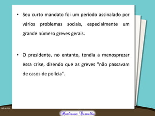 • Seu curto mandato foi um período assinalado por
vários problemas sociais, especialmente um
grande número greves gerais.
• O presidente, no entanto, tendia a menosprezar
essa crise, dizendo que as greves "não passavam
de casos de polícia".
 