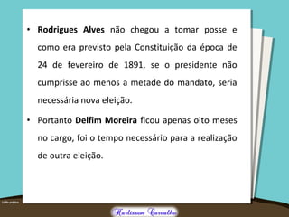 • Rodrigues Alves não chegou a tomar posse e
como era previsto pela Constituição da época de
24 de fevereiro de 1891, se o presidente não
cumprisse ao menos a metade do mandato, seria
necessária nova eleição.
• Portanto Delfim Moreira ficou apenas oito meses
no cargo, foi o tempo necessário para a realização
de outra eleição.
 