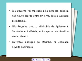 • Seu governo foi marcado pela agitação política,
não houve acordo entre SP e MG para a sucessão
presidencial.
• Nilo Peçanha criou o Ministério da Agricultura,
Comércio e Indústria, e inaugurou no Brasil o
ensino técnico.
• Enfrentou oposição da Marinha, na chamada
Revolta da Chibata.
 
