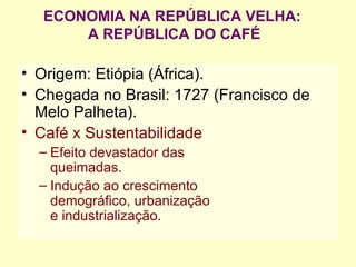 ECONOMIA NA REPÚBLICA VELHA:  A REPÚBLICA DO CAFÉ Origem: Etiópia (África). Chegada no Brasil: 1727 (Francisco de Melo Palheta). Café x Sustentabilidade Efeito devastador das queimadas. Indução ao crescimento  demográfico, urbanização  e industrialização. 