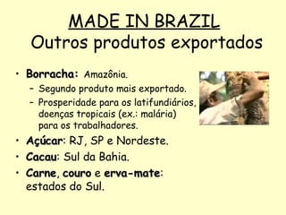 MADE IN BRAZIL  Outros produtos exportados Borracha:  Amazônia. Segundo produto mais exportado.  Prosperidade para os latifundiários, doenças tropicais (ex.: malária) para os trabalhadores. Açúcar : RJ, SP e Nordeste. Cacau : Sul da Bahia. Carne ,  couro  e  erva-mate : estados do Sul. 