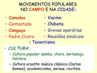 MOVIMENTOS POPULARES  NO  CAMPO  E NA  CIDADE: Canudos Contestado Cangaço Padre Cícero Vacina Chibata Greves operárias Reuniões sindicais CULTURA: Cultura popular : samba, choro, sertanejo, folclore. Cultura erudita : música clássica (Carlos Gomes), academicismo, saraus, recitais.  Tenentismo 