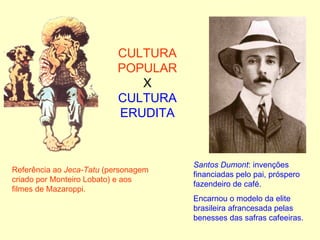CULTURA POPULAR X CULTURA ERUDITA Referência ao  Jeca-Tatu  (personagem criado por Monteiro Lobato) e aos filmes de Mazaroppi. Santos Dumont : invenções  financiadas pelo pai, próspero fazendeiro de café. Encarnou o modelo da elite brasileira afrancesada pelas benesses das safras cafeeiras. 