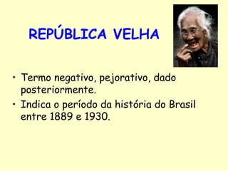REPÚBLICA VELHA Termo negativo, pejorativo, dado posteriormente. Indica o período da história do Brasil entre 1889 e 1930.  