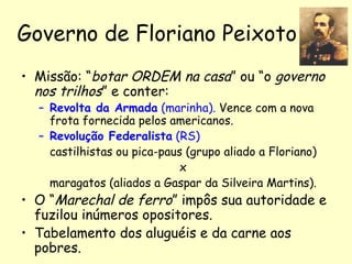 Governo de Floriano Peixoto Missão: “ botar ORDEM na casa ” ou “o  governo nos trilhos ” e conter: Revolta da Armada  (marinha).  Vence com a nova frota fornecida pelos americanos. Revolução Federalista  (RS) castilhistas ou pica-paus (grupo aliado a Floriano)  x  maragatos (aliados a Gaspar da Silveira Martins).  O “ Marechal de ferro ” impôs sua autoridade e fuzilou inúmeros opositores. Tabelamento dos aluguéis e da carne aos pobres. 