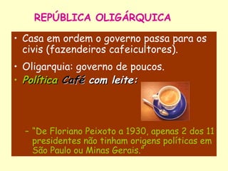 REPÚBLICA OLIGÁRQUICA Casa em ordem o governo passa para os civis (fazendeiros cafeicultores). Oligarquia: governo de poucos. Política   Café   com leite: “ De Floriano Peixoto a 1930, apenas 2 dos 11 presidentes não tinham origens políticas em São Paulo ou Minas Gerais.” 