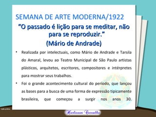 SEMANA DE ARTE MODERNA/1922
““O passado é lição para se meditar, nãoO passado é lição para se meditar, não
para se reproduzir.”para se reproduzir.”
(Mário de Andrade)(Mário de Andrade)
• Realizada por intelectuais, como Mário de Andrade e Tarsila
do Amaral, levou ao Teatro Municipal de São Paulo artistas
plásticos, arquitetos, escritores, compositores e intérpretes
para mostrar seus trabalhos.
• Foi o grande acontecimento cultural do período, que lançou
as bases para a busca de uma forma de expressão tipicamente
brasileira, que começou a surgir nos anos 30.
 