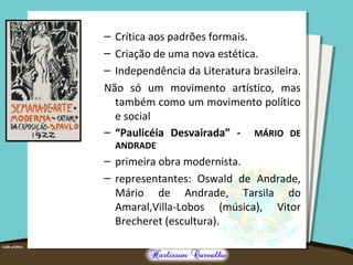 – Crítica aos padrões formais.
– Criação de uma nova estética.
– Independência da Literatura brasileira.
Não só um movimento artístico, mas
também como um movimento político
e social
– “Paulicéia Desvairada” - MÁRIO DE
ANDRADE
– primeira obra modernista.
– representantes: Oswald de Andrade,
Mário de Andrade, Tarsila do
Amaral,Villa-Lobos (música), Vitor
Brecheret (escultura).
 