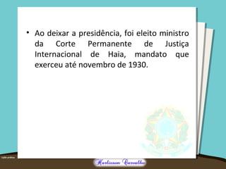 • Ao deixar a presidência, foi eleito ministro
da Corte Permanente de Justiça
Internacional de Haia, mandato que
exerceu até novembro de 1930.
 