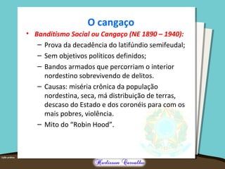 O cangaço
• Banditismo Social ou Cangaço (NE 1890 – 1940):
– Prova da decadência do latifúndio semifeudal;
– Sem objetivos políticos definidos;
– Bandos armados que percorriam o interior
nordestino sobrevivendo de delitos.
– Causas: miséria crônica da população
nordestina, seca, má distribuição de terras,
descaso do Estado e dos coronéis para com os
mais pobres, violência.
– Mito do “Robin Hood”.
 