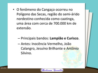 • O fenômeno do Cangaço ocorreu no
Polígono das Secas, região do semi-árido
nordestino conhecida como caatinga,
uma área com cerca de 700.000 km de
extensão.
– Principais bandos: Lampião e Curisco.
– Antes: Inocência Vermelho, João
Calangro, Jesuíno Brilhante e Antônio
Silvino.
 