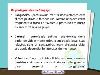 Os protagonistas do Cangaço:
• Cangaceiro - procuravam manter boas relações com
chefes políticos e fazendeiros. Nestas relações eram
freqüentes a troca de favores e proteção em busca
da sobrevivência do grupo.
• Coronel - autoridade político- econômica; tinha
poder de vida e morte sobre a sociedade local; suas
relações com os cangaceiros eram circunstanciais;
seu apoio dependia do interesse do momento
• Volantes - forças policiais oficiais, embora houvesse
também civis que eram contratados pelo governo
para perseguir os cangaceiros.
 