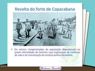 Revolta do forte de Copacabana
• Os setores marginalizados da população depositavam na
jovem oficialidade do Exército suas esperanças de melhoria
de vida e de moralização do cenário político brasileiro.
 