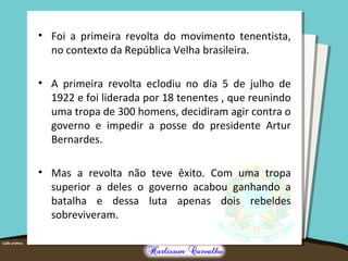 • Foi a primeira revolta do movimento tenentista,
no contexto da República Velha brasileira.
• A primeira revolta eclodiu no dia 5 de julho de
1922 e foi liderada por 18 tenentes , que reunindo
uma tropa de 300 homens, decidiram agir contra o
governo e impedir a posse do presidente Artur
Bernardes.
• Mas a revolta não teve êxito. Com uma tropa
superior a deles o governo acabou ganhando a
batalha e dessa luta apenas dois rebeldes
sobreviveram.
 