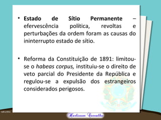 • Estado de Sítio Permanente –
efervescência política, revoltas e
perturbações da ordem foram as causas do
ininterrupto estado de sítio.
• Reforma da Constituição de 1891: limitou-
se o habeas corpus, instituiu-se o direito de
veto parcial do Presidente da República e
regulou-se a expulsão dos estrangeiros
considerados perigosos.
 