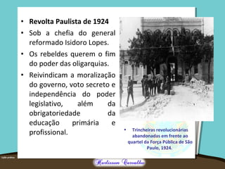 • Revolta Paulista de 1924
• Sob a chefia do general
reformado Isidoro Lopes.
• Os rebeldes querem o fim
do poder das oligarquias.
• Reivindicam a moralização
do governo, voto secreto e
independência do poder
legislativo, além da
obrigatoriedade da
educação primária e
profissional. • Trincheiras revolucionárias
abandonadas em frente ao
quartel da Força Pública de São
Paulo, 1924.
 