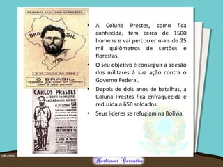 • A Coluna Prestes, como fica
conhecida, tem cerca de 1500
homens e vai percorrer mais de 25
mil quilômetros de sertões e
florestas.
• O seu objetivo é conseguir a adesão
dos militares à sua ação contra o
Governo Federal.
• Depois de dois anos de batalhas, a
Coluna Prestes fica enfraquecida e
reduzida a 650 soldados.
• Seus líderes se refugiam na Bolívia.
 