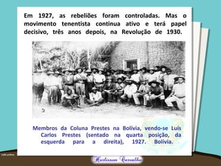 Em 1927, as rebeliões foram controladas. Mas o
movimento tenentista continua ativo e terá papel
decisivo, três anos depois, na Revolução de 1930.
Membros da Coluna Prestes na Bolívia, vendo-se Luís
Carlos Prestes (sentado na quarta posição, da
esquerda para a direita), 1927. Bolívia.
 