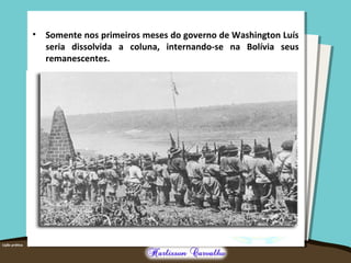 • Somente nos primeiros meses do governo de Washington Luís
seria dissolvida a coluna, internando-se na Bolívia seus
remanescentes.
 