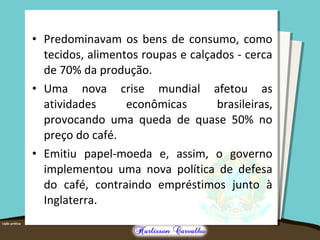 • Predominavam os bens de consumo, como
tecidos, alimentos roupas e calçados - cerca
de 70% da produção.
• Uma nova crise mundial afetou as
atividades econômicas brasileiras,
provocando uma queda de quase 50% no
preço do café.
• Emitiu papel-moeda e, assim, o governo
implementou uma nova política de defesa
do café, contraindo empréstimos junto à
Inglaterra.
 