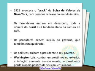 • 1929 acontece o "crack" da Bolsa de Valores de
Nova York, com pesados reflexos no mundo inteiro.
• Os fazendeiros entram em desespero, toda a
riqueza do Brasil está fundamentada na cultura do
café.
• Os produtores pedem auxílio do governo, que
também está quebrado.
• Os políticos, culpam o presidente e seu governo.
• Washington Luis, contrai empréstimos no exterior,
a inflação aumenta sensivelmente, o presidente
perde o apoio político de seus poucos aliados.
 