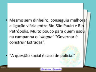 • Mesmo sem dinheiro, conseguiu melhorar
a ligação viária entre Rio-São Paulo e Rio-
Petrópolis. Muito pouco para quem usou
na campanha o "slogan" "Governar é
construir Estradas".
• “A questão social é caso de polícia.”
 