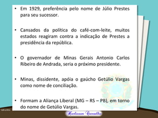 • Em 1929, preferência pelo nome de Júlio Prestes
para seu sucessor.
• Cansados da política do café-com-leite, muitos
estados reagiram contra a indicação de Prestes a
presidência da república.
• O governador de Minas Gerais Antonio Carlos
Ribeiro de Andrada, seria o próximo presidente.
• Minas, dissidente, apóia o gaúcho Getúlio Vargas
como nome de conciliação.
• Formam a Aliança Liberal (MG – RS – PB), em torno
do nome de Getúlio Vargas.
 