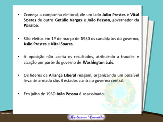 • Começa a campanha eleitoral, de um lado Julio Prestes e Vital
Soares de outro Getúlio Vargas e João Pessoa, governador da
Paraíba.
• São eleitos em 1º de março de 1930 os candidatos do governo,
Julio Prestes e Vital Soares.
• A oposição não aceita os resultados, atribuindo a fraudes e
coação por parte do governo de Washington Luis.
• Os líderes da Aliança Liberal reagem, organizando um possível
levante armado dos 3 estados contra o governo central.
• Em julho de 1930 João Pessoa é assassinado.
 