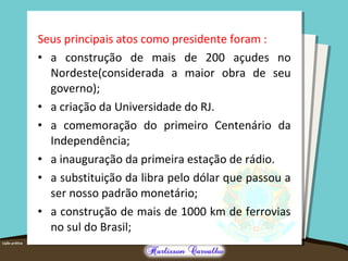 Seus principais atos como presidente foram :
• a construção de mais de 200 açudes no
Nordeste(considerada a maior obra de seu
governo);
• a criação da Universidade do RJ.
• a comemoração do primeiro Centenário da
Independência;
• a inauguração da primeira estação de rádio.
• a substituição da libra pelo dólar que passou a
ser nosso padrão monetário;
• a construção de mais de 1000 km de ferrovias
no sul do Brasil;
 