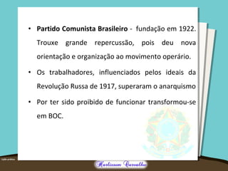 • Partido Comunista Brasileiro - fundação em 1922.
Trouxe grande repercussão, pois deu nova
orientação e organização ao movimento operário.
• Os trabalhadores, influenciados pelos ideais da
Revolução Russa de 1917, superaram o anarquismo
• Por ter sido proibido de funcionar transformou-se
em BOC.
 