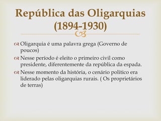
 Oligarquia é uma palavra grega (Governo de
poucos)
 Nesse período é eleito o primeiro civil como
presidente, diferentemente da república da espada.
 Nesse momento da história, o cenário politico era
liderado pelas oligarquias rurais. ( Os proprietários
de terras)
República das Oligarquias
(1894-1930)
 