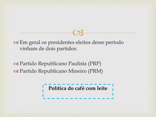 
 Em geral os presidentes eleitos desse período
vinham de dois partidos:
 Partido Republicano Paulista (PRP)
 Partido Republicano Mineiro (PRM)
Política do café com leite
 