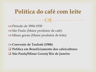 
 Périodo de 1894-1930
 São Paulo (Maior produtor de café)
 Minas gerais (Maior produtor de leite)
 Convenio de Taubaté (1906)
 Política em Beneficiamento dos cafeicultores
 São Paulo/Minas Gerais/ Rio de Janeiro
Política do café com leite
 