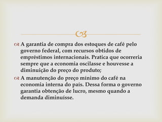 
 A garantia de compra dos estoques de café pelo
governo federal, com recursos obtidos de
empréstimos internacionais. Pratica que ocorreria
sempre que a economia oscilasse e houvesse a
diminuição do preço do produto;
 A manutenção do preço mínimo do café na
economia interna do país. Dessa forma o governo
garantia obtenção de lucro, mesmo quando a
demanda diminuísse.
 