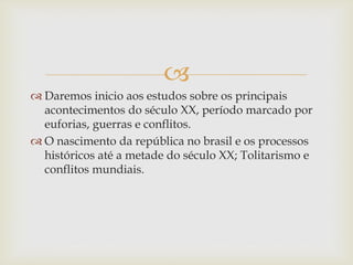 
 Daremos inicio aos estudos sobre os principais
acontecimentos do século XX, período marcado por
euforias, guerras e conflitos.
 O nascimento da república no brasil e os processos
históricos até a metade do século XX; Tolitarismo e
conflitos mundiais.
 