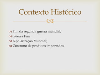 
 Fim da segunda guerra mundial;
 Guerra Fria;
 Bipolarização Mundial;
 Consumo de produtos importados.
Contexto Histórico
 
