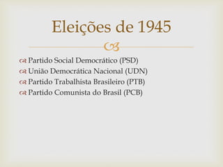 
 Partido Social Democrático (PSD)
 União Democrática Nacional (UDN)
 Partido Trabalhista Brasileiro (PTB)
 Partido Comunista do Brasil (PCB)
Eleições de 1945
 