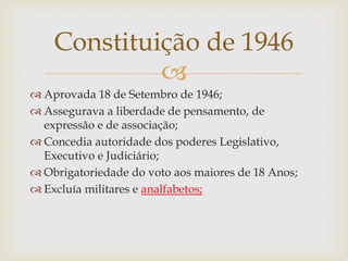 
 Aprovada 18 de Setembro de 1946;
 Assegurava a liberdade de pensamento, de
expressão e de associação;
 Concedia autoridade dos poderes Legislativo,
Executivo e Judiciário;
 Obrigatoriedade do voto aos maiores de 18 Anos;
 Excluía militares e analfabetos;
Constituição de 1946
 