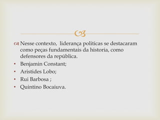 
 Nesse contexto, liderança politicas se destacaram
como peças fundamentais da historia, como
defensores da república.
• Benjamin Constant;
• Aristides Lobo;
• Rui Barbosa ;
• Quintino Bocaiuva.
 
