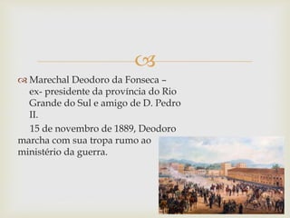 
 Marechal Deodoro da Fonseca –
ex- presidente da província do Rio
Grande do Sul e amigo de D. Pedro
II.
15 de novembro de 1889, Deodoro
marcha com sua tropa rumo ao
ministério da guerra.
 