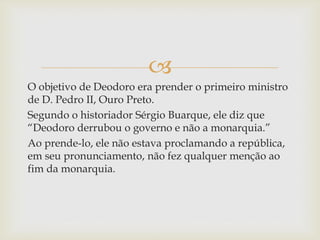 
O objetivo de Deodoro era prender o primeiro ministro
de D. Pedro II, Ouro Preto.
Segundo o historiador Sérgio Buarque, ele diz que
“Deodoro derrubou o governo e não a monarquia.”
Ao prende-lo, ele não estava proclamando a república,
em seu pronunciamento, não fez qualquer menção ao
fim da monarquia.
 