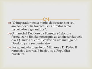 
 “O imperador tem a minha dedicação, sou seu
amigo, devo-lhe favores. Seus direitos serão
respeitados e garantidos”.
 O marechal Deodoro da Fonseca, só decidiu
formalizar o fim da monarquia ao anoitecer daquele
dia. Quando D.PedroII convidou um inimigo de
Deodoro para ser o ministro.
 Por quanto da pressão do Militares a D. Pedro II
renunciou à coroa. E iniciou-se a Republica
brasileira.
 