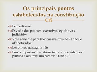 
 Federalismo;
 Divisão dos poderes, executivo, legislativo e
judiciário;
 Voto somente para homens maiores de 21 anos e
alfabetizados
 Ler o livro na pagina 406
 Ponto importante: a educação tornou-se interesse
publico e assumiu um caráter “LAICO”.
Os principais pontos
estabelecidos na constituição
 