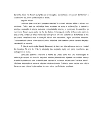 da revolta. Caso não fossem cumpridas as reivindicações, os revoltosos ameaçavam bombardear a
cidade doRio de Janeiro (então capital do Brasil).
Segunda revolta
Diante da grave situação, o presidente Hermes da Fonseca resolveu aceitar o ultimato dos
revoltosos. Porém, após os marinheiros terem entregues as armas e embarcações, o presidente
solicitou a expulsão de alguns revoltosos. A insatisfação retornou e, no começo de dezembro, os
marinheiros fizeram outra revolta na Ilha das Cobras. Esta segunda revolta foi fortemente reprimida
pelo governo, sendo que vários marinheiros foram presos em celas subterrâneas da Fortaleza da Ilha
das Cobras. Neste local, onde as condições de vida eram desumanas, alguns prisioneiros faleceram.
Outros revoltosos presos foram enviados para a Amazônia, onde deveriam prestar trabalhos forçados
na produção de borracha.
O líder da revolta João Cândido foi expulso da Marinha e internado como louco no Hospital
de Alienados. No ano de 1912, foi absolvido das acusações junto com outros marinheiros que
participaram da revolta.
Conclusão: podemos considerar a Revolta da Chibata como mais uma manifestação de
insatisfação ocorrida no início da Republica Embora pretendessem implantar um sistema político-
econômico moderno no país, os republicanos trataram os problemas sociais como “casos de polícia”.
Não havia negociação ou busca de soluções com entendimento. O governo quase sempre usou a força
das armas para colocar fim às revoltas, greves e outras manifestações populares.
 