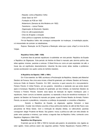 - Reações contra a República Velha:
. Greve Geral de 1917
. Fundação do PCB em 1922
. Modernismo (Semana de Arte Moderna em 1922)
. Tenentismo – coluna Prestes
. Organização do Movimento Operário
- Crise do café (superprodução)
- Crise de 29 agrava a situação
- Crise política e surgimento da Aliança Liberal
Fim da República Velha: não conseguia corresponder às mudanças, à insatisfação popular,
e à necessidade de controlar os trabalhadores.
Ruptura: Revolução de 30 ("Façamos a Revolução antes que o povo a faça") e início da Era
Vargas.
República Velha (1889 - 1930)
A primeira fase do período republicano é subdividida em dois período: República da Espada
e República da Oligarquias. Este período da História do Brasil é marcado pelo domínio político das
elites agrárias mineiras, paulistas e cariocas. O Brasil firmou-se como um país exportador de café, e
houve deu um significativo desenvolvimento industrial. Na área social, várias revoltas e problemas
sociais aconteceram nos quatro cantos do território brasileiro.
A República da Espada ( 1889 a 1894 )
Em 15 de novembro de 1889, aconteceu a Proclamação da República, liderada pelo Marechal
Deodoro da Fonseca. Nos cinco anos iniciais, o Brasil foi governado por militares. Deodoro da Fonseca,
tornou-se Chefe do Governo Provisório. Em 1891, renunciou e quem assumiu foi o vice-presidente:
Floriano Peixoto. O militar Floriano, em seu governo, intensificou a repressão aos que ainda davam
apoio à monarquia. República da Espada, foi governada por dois militares, os marechais Deodoro da
Fonseca e Floriano Peixoto. Durante essa época de transição do regime monárquico para o
republicano, foram comuns os levantes populares e a repressão a focos de resistência monárquica. O
governo de Deodoro da Fonseca foi marcado por greves e pela Primeira Revolta da Armada. Floriano
Peixoto, ao assumir a presidência, conquistou a confiança da população e consolidou a República.
Durante a República da Espada, as oligarquias agrárias formaram a base
governamental. O poder dos militares sucumbiu à força política dos barões do café de São Paulo e aos
pecuaristas de Minas Gerais. Com a instituição de eleições diretas, os cafeicultores paulistas
conseguiram eleger Prudente de Morais. Seu governo iniciou a política do café com leite (divisão do
poder entre paulistas e mineiros), que norteou a segunda fase da República Velha, conhecido como
República Oligárquica (1894-1930).
República das Oligarquias
O período que vai de 1894 a 1930 foi marcado pelo governo de presidentes civis, ligados ao
setor agrário. Estes políticos saiam dos seguintes partidos: Partido Republicano Paulista (PRP) e
 