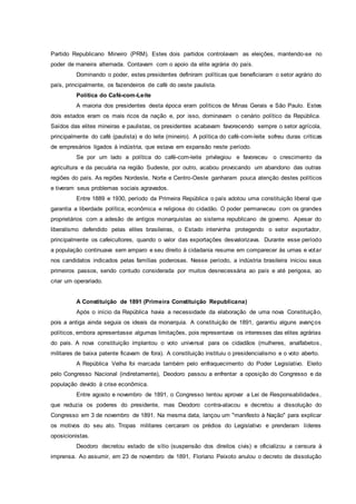 Partido Republicano Mineiro (PRM). Estes dois partidos controlavam as eleições, mantendo-se no
poder de maneira alternada. Contavam com o apoio da elite agrária do país.
Dominando o poder, estes presidentes definiram políticas que beneficiaram o setor agrário do
país, principalmente, os fazendeiros de café do oeste paulista.
Política do Café-com-Leite
A maioria dos presidentes desta época eram políticos de Minas Gerais e São Paulo. Estes
dois estados eram os mais ricos da nação e, por isso, dominavam o cenário político da República.
Saídos das elites mineiras e paulistas, os presidentes acabavam favorecendo sempre o setor agrícola,
principalmente do café (paulista) e do leite (mineiro). A política do café-com-leite sofreu duras críticas
de empresários ligados à indústria, que estava em expansão neste período.
Se por um lado a política do café-com-leite privilegiou e favoreceu o crescimento da
agricultura e da pecuária na região Sudeste, por outro, acabou provocando um abandono das outras
regiões do país. As regiões Nordeste, Norte e Centro-Oeste ganharam pouca atenção destes políticos
e tiveram seus problemas sociais agravados.
Entre 1889 e 1930, período da Primeira República o país adotou uma constituição liberal que
garantia a liberdade política, econômica e religiosa do cidadão. O poder permaneceu com os grandes
proprietários com a adesão de antigos monarquistas ao sistema republicano de governo. Apesar do
liberalismo defendido pelas elites brasileiras, o Estado intervinha protegendo o setor exportador,
principalmente os cafeicultores, quando o valor das exportações desvalorizava. Durante esse período
a população continuava sem amparo e seu direito à cidadania resume em comparecer às urnas e votar
nos candidatos indicados pelas famílias poderosas. Nesse período, a indústria brasileira iniciou seus
primeiros passos, sendo contudo considerada por muitos desnecessária ao país e até perigosa, ao
criar um operariado.
A Constituição de 1891 (Primeira Constituição Republicana)
Após o início da República havia a necessidade da elaboração de uma nova Constituição,
pois a antiga ainda seguia os ideais da monarquia. A constituição de 1891, garantiu alguns avanços
políticos, embora apresentasse algumas limitações, pois representava os interesses das elites agrárias
do pais. A nova constituição implantou o voto universal para os cidadãos (mulheres, analfabetos,
militares de baixa patente ficavam de fora). A constituição instituiu o presidencialismo e o voto aberto.
A República Velha foi marcada também pelo enfraquecimento do Poder Legislativo. Eleito
pelo Congresso Nacional (indiretamente), Deodoro passou a enfrentar a oposição do Congresso e da
população devido à crise econômica.
Entre agosto e novembro de 1891, o Congresso tentou aprovar a Lei de Responsabilidades,
que reduzia os poderes do presidente, mas Deodoro contra-atacou e decretou a dissolução do
Congresso em 3 de novembro de 1891. Na mesma data, lançou um "manifesto à Nação" para explicar
os motivos do seu ato. Tropas militares cercaram os prédios do Legislativo e prenderam líderes
oposicionistas.
Deodoro decretou estado de sítio (suspensão dos direitos civis) e oficializou a censura à
imprensa. Ao assumir, em 23 de novembro de 1891, Floriano Peixoto anulou o decreto de dissolução
 